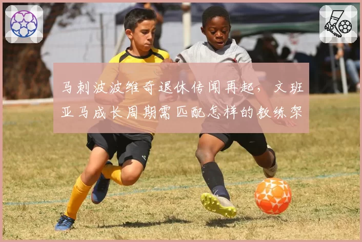 马刺波波维奇退休传闻再起,文班亚马成长周期需匹配怎样的教练架构?