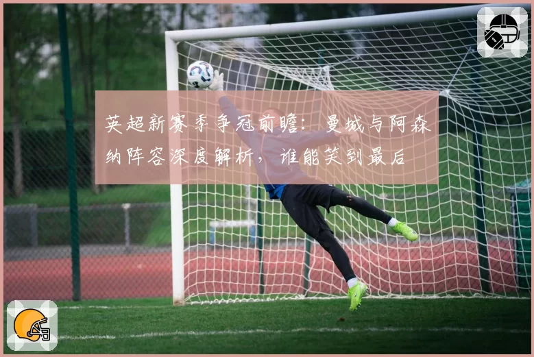 英超新赛季争冠前瞻：曼城与阿森纳阵容深度解析，谁能笑到最后