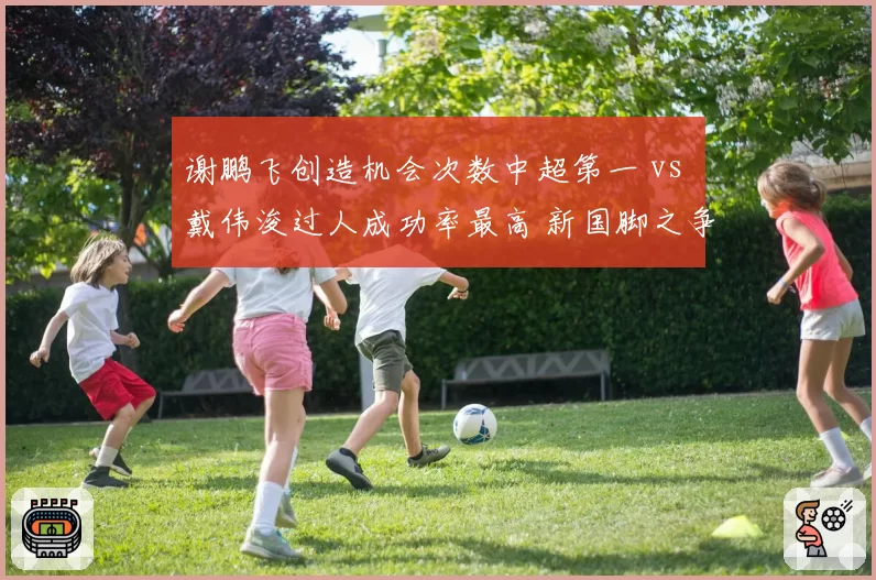 谢鹏飞创造机会次数中超第一 vs 戴伟浚过人成功率最高 新国脚之争