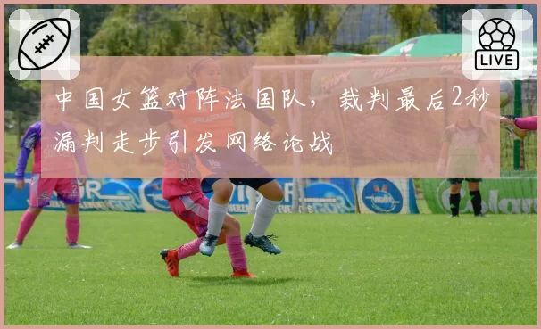 中国女篮对阵法国队,裁判最后2秒漏判走步引发网络论战