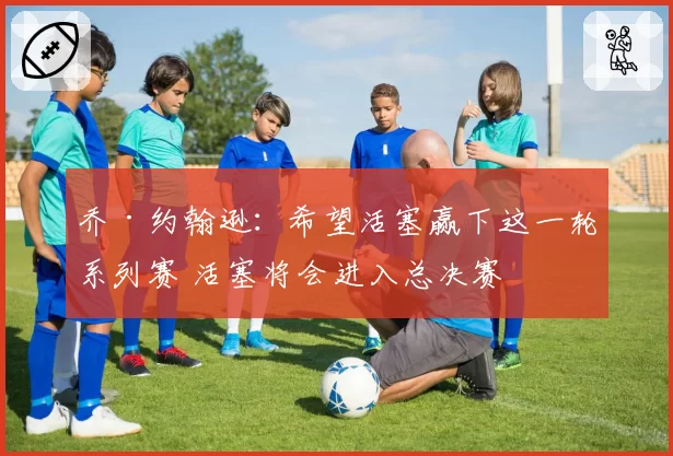 乔·约翰逊：希望活塞赢下这一轮系列赛 活塞将会进入总决赛