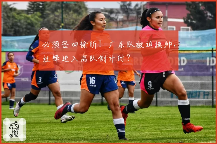 必须签回徐昕！广东队被迫换帅，杜锋进入离队倒计时？