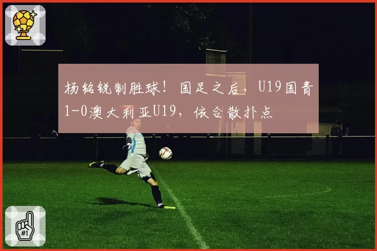 杨铭锐制胜球！国足之后，U19国青1-0澳大利亚U19，依合散扑点