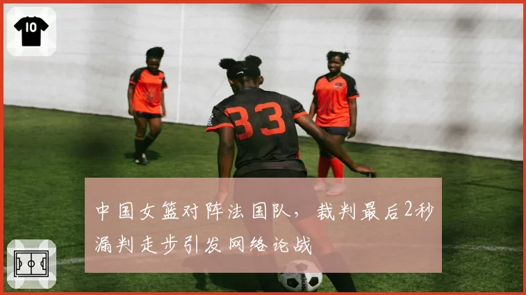 中国女篮对阵法国队,裁判最后2秒漏判走步引发网络论战