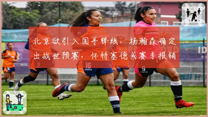北京欲引入国手锋线,杨瀚森确定出战世预赛,怀特塞德或赛季报销