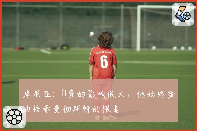 库尼亚：B费的影响很大，他始终努力传承曼彻斯特的根基