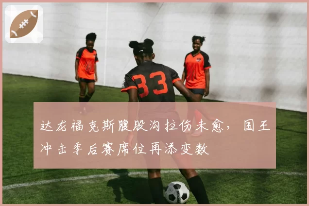达龙福克斯腹股沟拉伤未愈，国王冲击季后赛席位再添变数