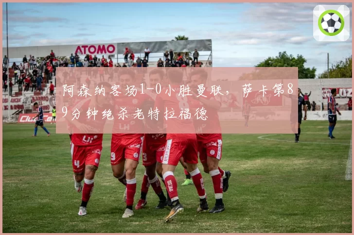 阿森纳客场1-0小胜曼联，萨卡第89分钟绝杀老特拉福德