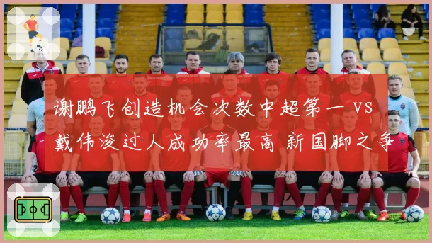 谢鹏飞创造机会次数中超第一 vs 戴伟浚过人成功率最高 新国脚之争