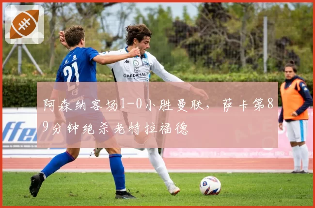 阿森纳客场1-0小胜曼联，萨卡第89分钟绝杀老特拉福德