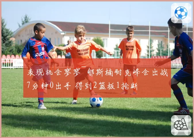 表现机会寥寥~郇斯楠耐克峰会出战7分钟0出手 得到2篮板1抢断