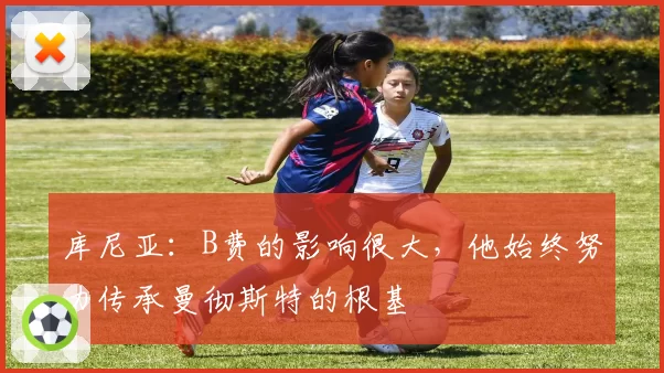 库尼亚：B费的影响很大，他始终努力传承曼彻斯特的根基