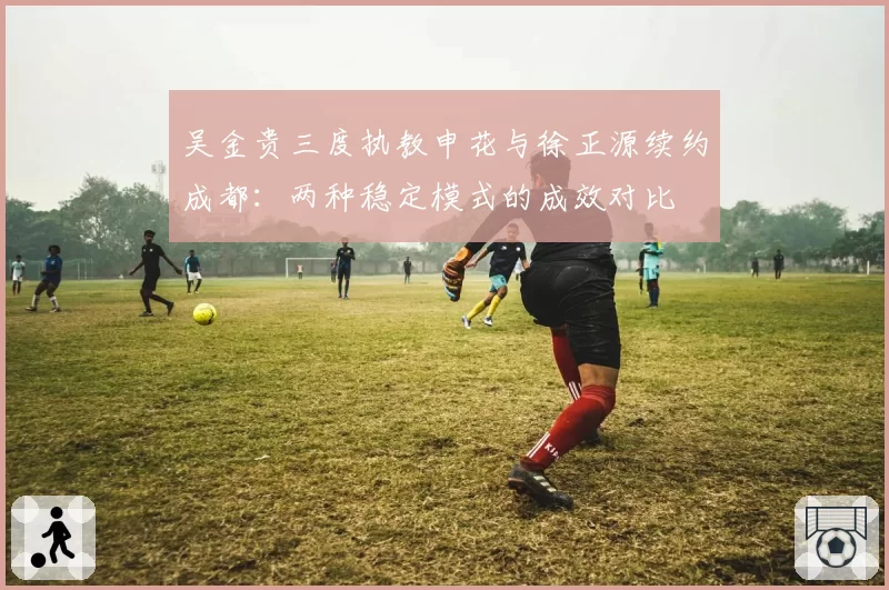 吴金贵三度执教申花与徐正源续约成都：两种稳定模式的成效对比