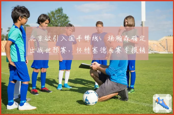 北京欲引入国手锋线，杨瀚森确定出战世预赛，怀特塞德或赛季报销