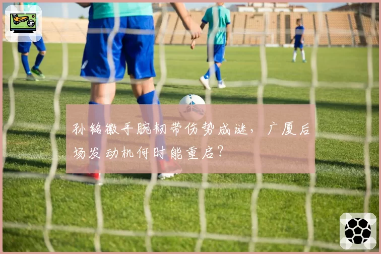 孙铭徽手腕韧带伤势成谜，广厦后场发动机何时能重启？