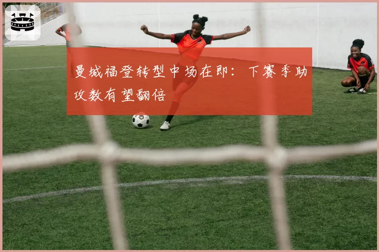 曼城福登转型中场在即:下赛季助攻数有望翻倍