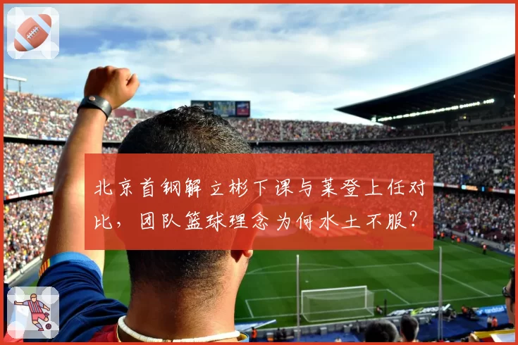 北京首钢解立彬下课与莱登上任对比,团队篮球理念为何水土不服?