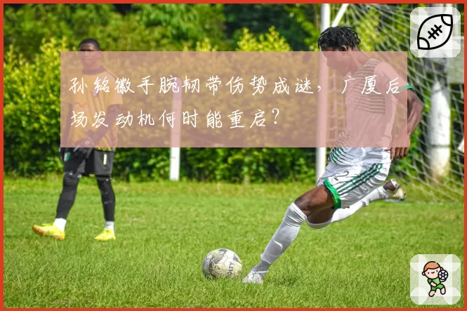 孙铭徽手腕韧带伤势成谜，广厦后场发动机何时能重启？