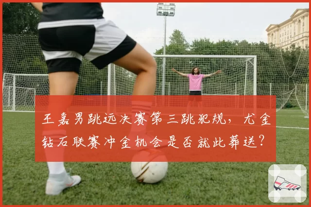 王嘉男跳远决赛第三跳犯规，尤金钻石联赛冲金机会是否就此葬送？