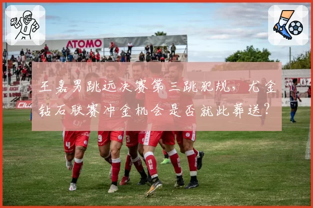 王嘉男跳远决赛第三跳犯规，尤金钻石联赛冲金机会是否就此葬送？