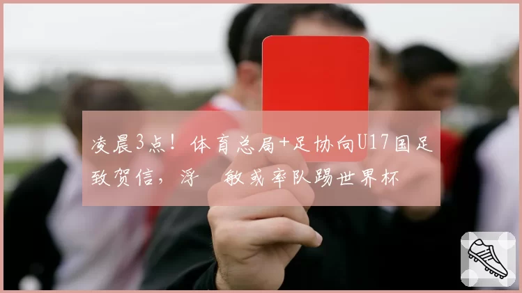 凌晨3点！体育总局+足协向U17国足致贺信，浮嶋敏或率队踢世界杯