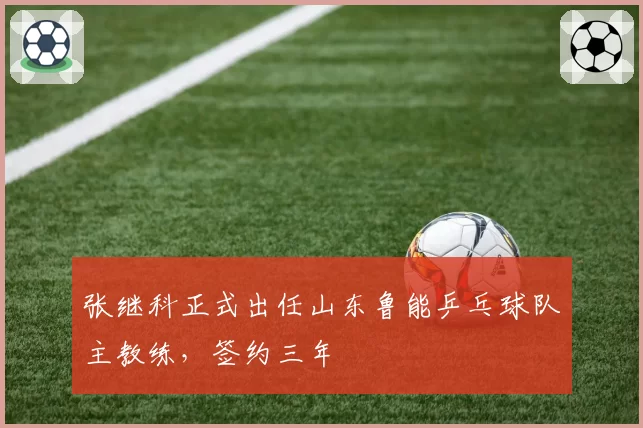 张继科正式出任山东鲁能乒乓球队主教练，签约三年