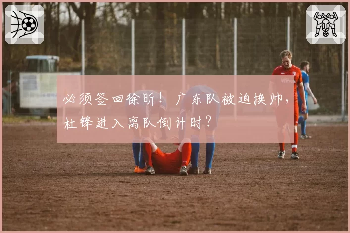 必须签回徐昕!广东队被迫换帅,杜锋进入离队倒计时?