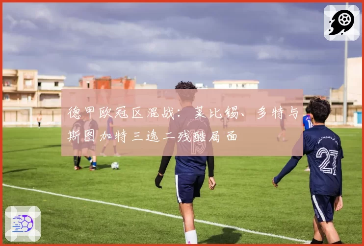 德甲欧冠区混战:莱比锡、多特与斯图加特三选二残酷局面