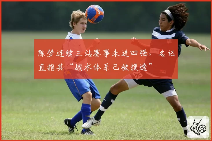 陈梦连续三站赛事未进四强,名记直指其“战术体系已被摸透”
