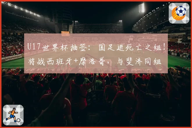 U17世界杯抽签：国足进死亡之组！将战西班牙+摩洛哥，与斐济同组