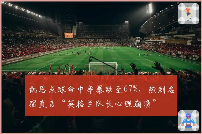 凯恩点球命中率暴跌至67%,热刺名宿直言“英格兰队长心理崩溃”