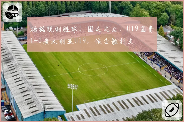 杨铭锐制胜球！国足之后，U19国青1-0澳大利亚U19，依合散扑点