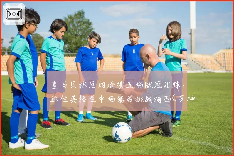 皇马贝林厄姆连续五场欧冠进球，这位英格兰中场能否挑战梅西C罗神迹