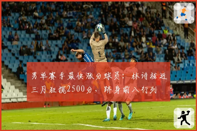 男单赛季最快涨分球员：林诗栋近三月狂揽2500分，跻身前八行列