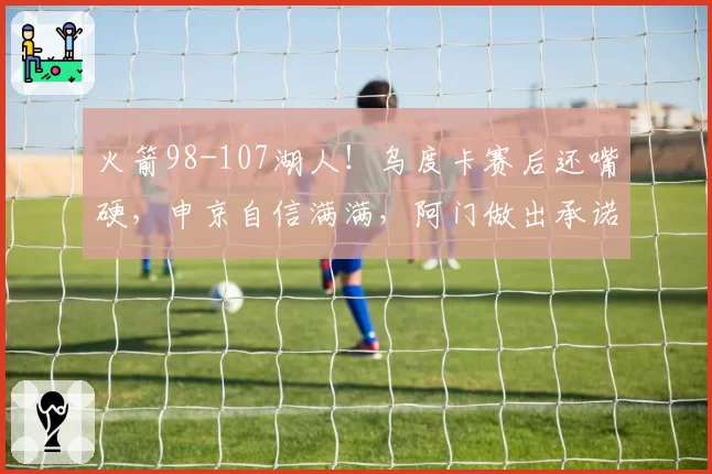 火箭98-107湖人！乌度卡赛后还嘴硬，申京自信满满，阿门做出承诺