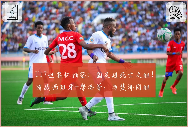U17世界杯抽签：国足进死亡之组！将战西班牙+摩洛哥，与斐济同组