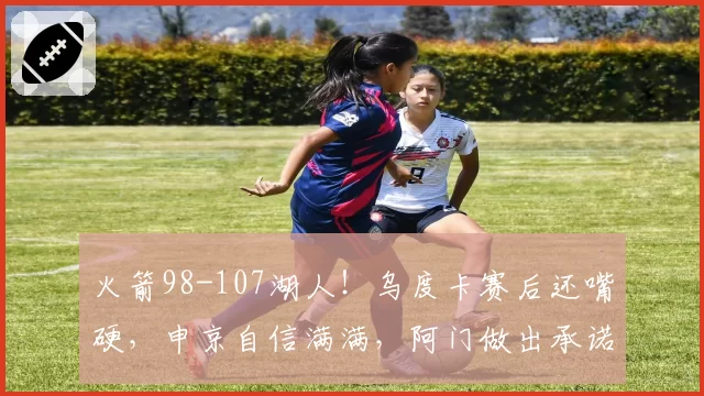 火箭98-107湖人！乌度卡赛后还嘴硬，申京自信满满，阿门做出承诺