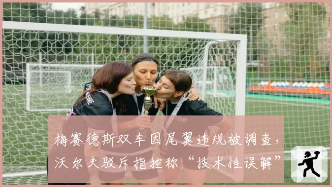 梅赛德斯双车因尾翼违规被调查，沃尔夫驳斥指控称“技术性误解”