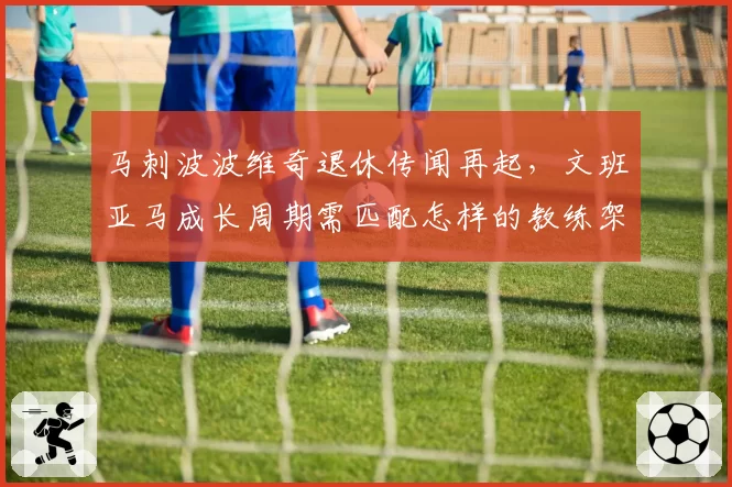马刺波波维奇退休传闻再起,文班亚马成长周期需匹配怎样的教练架构?
