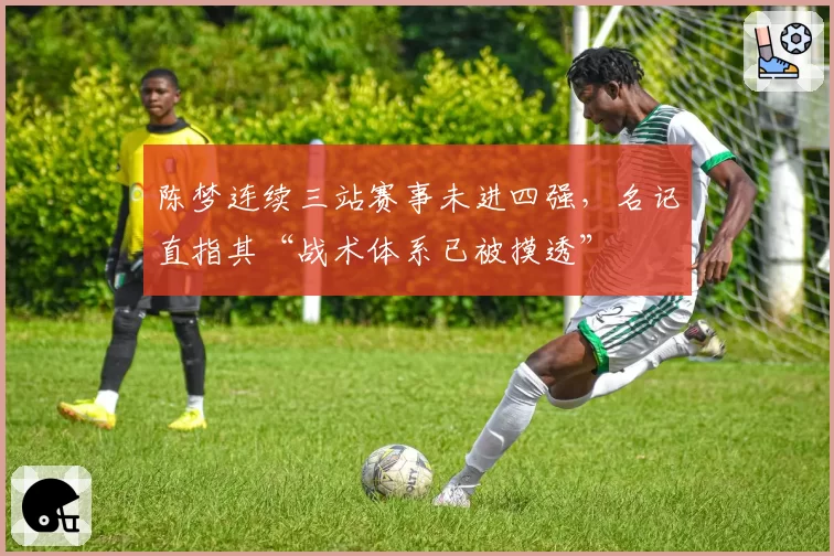陈梦连续三站赛事未进四强,名记直指其“战术体系已被摸透”
