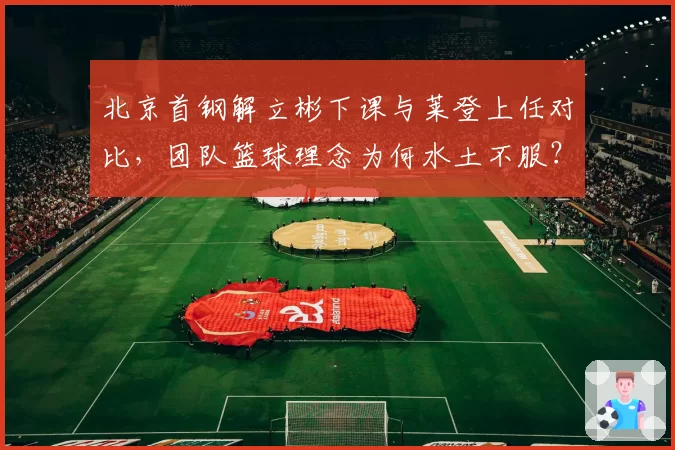 北京首钢解立彬下课与莱登上任对比,团队篮球理念为何水土不服?