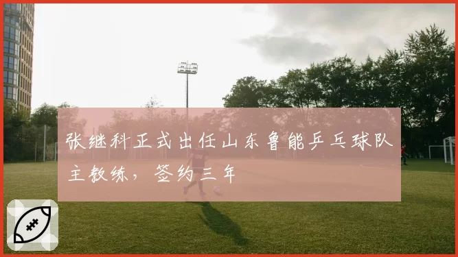 张继科正式出任山东鲁能乒乓球队主教练，签约三年